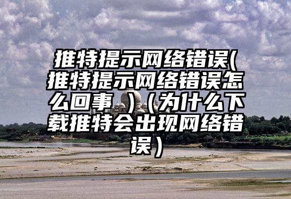 推特提示网络错误(推特提示网络错误怎么回事 )（为什么下载推特会出现网络错误）