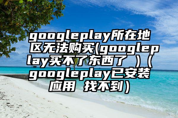 googleplay所在地区无法购买(googleplay买不了东西了 )（googleplay已安装应用 找不到）