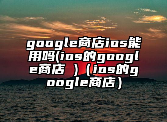 google商店ios能用吗(ios的google商店 )（ios的google商店）