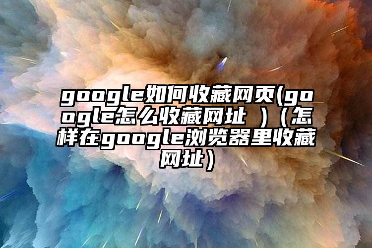 google如何收藏网页(google怎么收藏网址 )（怎样在google浏览器里收藏网址）