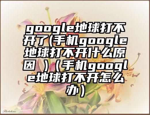 google地球打不开了(手机google地球打不开什么原因 )（手机google地球打不开怎么办）