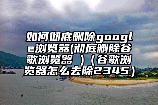 如何彻底删除google浏览器(彻底删除谷歌浏览器 )（谷歌浏览器怎么去除2345）