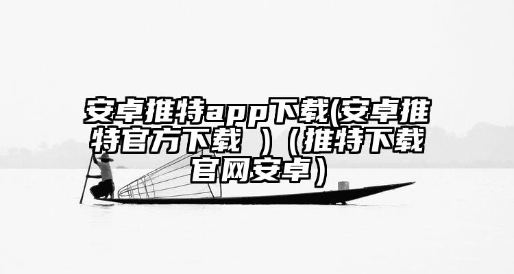 安卓推特app下载(安卓推特官方下载 )（推特下载官网安卓）