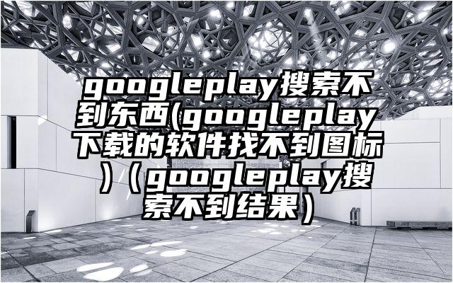 googleplay搜索不到东西(googleplay下载的软件找不到图标 )（googleplay搜索不到结果）