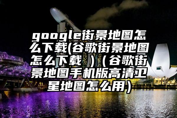 google街景地图怎么下载(谷歌街景地图怎么下载 )（谷歌街景地图手机版高清卫星地图怎么用）