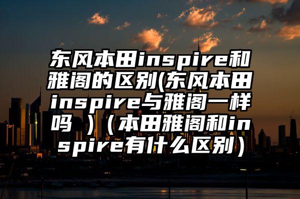 东风本田inspire和雅阁的区别(东风本田inspire与雅阁一样吗 )（本田雅阁和inspire有什么区别）