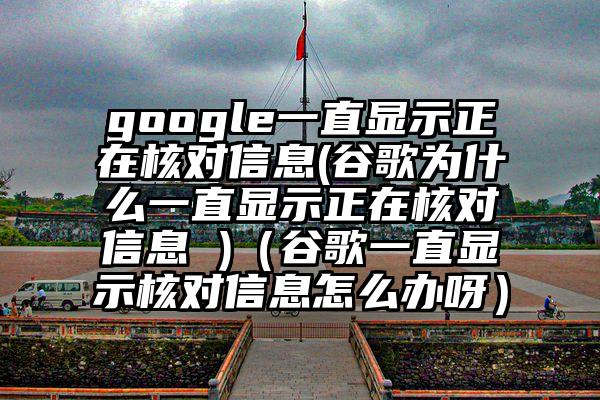 google一直显示正在核对信息(谷歌为什么一直显示正在核对信息 )（谷歌一直显示核对信息怎么办呀）