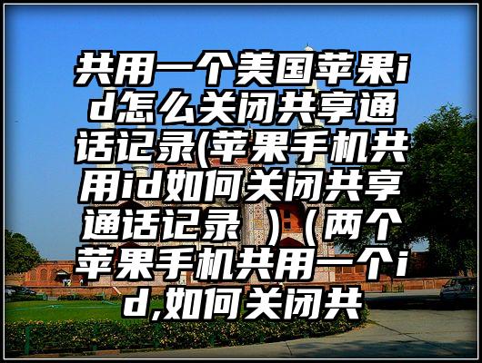 共用一个美国苹果id怎么关闭共享通话记录(苹果手机共用id如何关闭共享通话记录 )（两个苹果手机共用一个id,如何关闭共