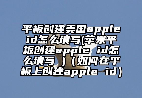 平板创建美国appleid怎么填写(苹果平板创建apple id怎么填写 )（如何在平板上创建apple id）