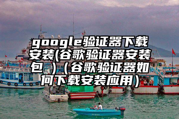 google验证器下载安装(谷歌验证器安装包 )（谷歌验证器如何下载安装应用）