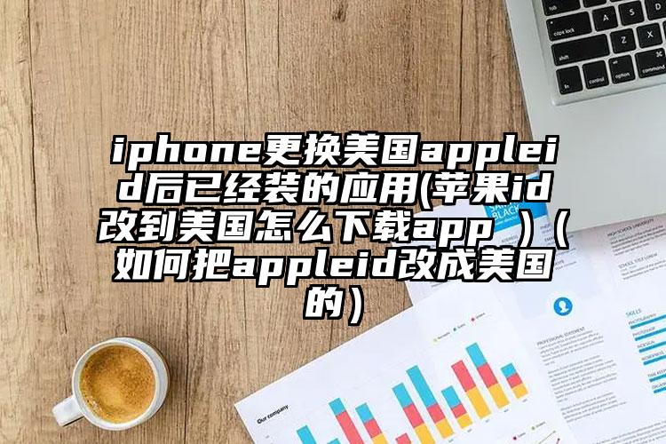 iphone更换美国appleid后已经装的应用(苹果id改到美国怎么下载app )（如何把appleid改成美国的）