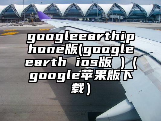 googleearthiphone版(googleearth ios版 )（google苹果版下载）