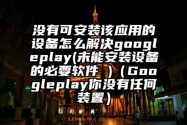 没有可安装该应用的设备怎么解决googleplay(未能安装设备的必要软件 )（Googleplay你没有任何装置）