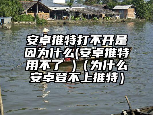 安卓推特打不开是因为什么(安卓推特用不了 )（为什么安卓登不上推特）