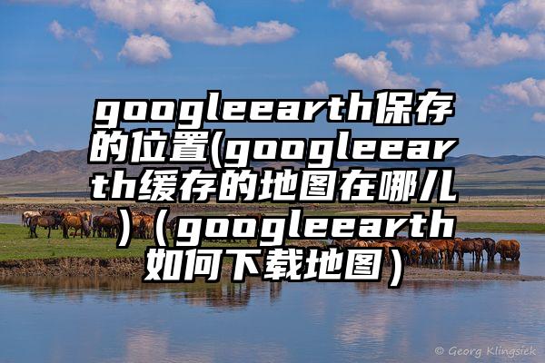 googleearth保存的位置(googleearth缓存的地图在哪儿 )（googleearth如何下载地图）