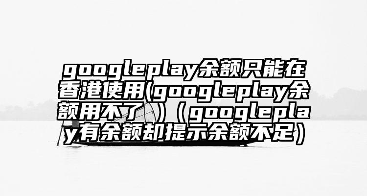 googleplay余额只能在香港使用(googleplay余额用不了 )（googleplay有余额却提示余额不足）