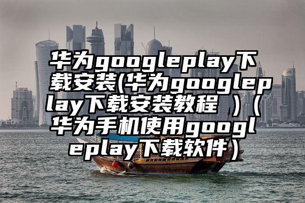 华为googleplay下载安装(华为googleplay下载安装教程 )（华为手机使用googleplay下载软件）