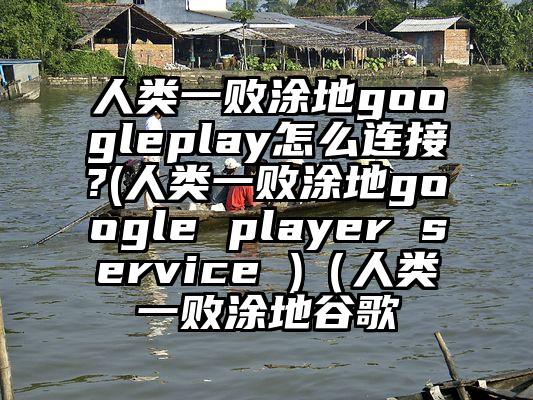 人类一败涂地googleplay怎么连接?(人类一败涂地google player service )（人类一败涂地谷歌