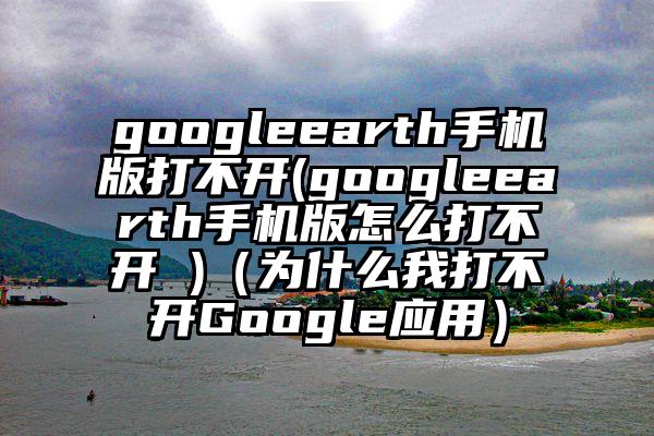 googleearth手机版打不开(googleearth手机版怎么打不开 )（为什么我打不开Google应用）