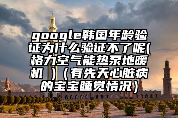 google韩国年龄验证为什么验证不了呢(格力空气能热泵地暖机 )（有先天心脏病的宝宝睡觉情况）