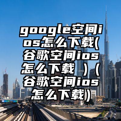 google空间ios怎么下载(谷歌空间ios怎么下载 )（谷歌空间ios怎么下载）