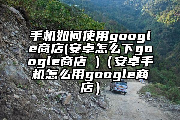 手机如何使用google商店(安卓怎么下google商店 )（安卓手机怎么用google商店）