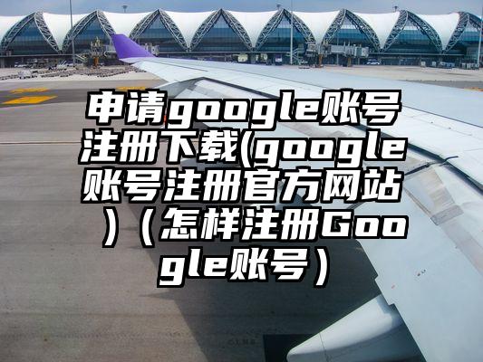 申请google账号注册下载(google账号注册官方网站 )（怎样注册Google账号）