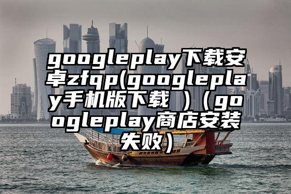 googleplay下载安卓zfqp(googleplay手机版下载 )（googleplay商店安装失败）