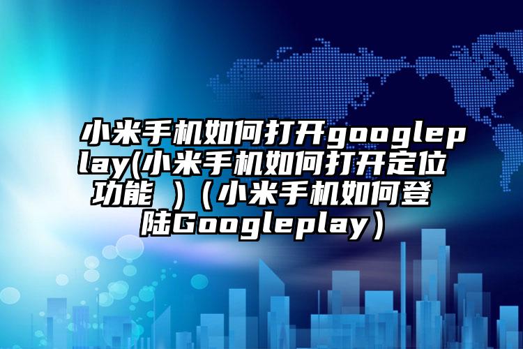 小米手机如何打开googleplay(小米手机如何打开定位功能 )（小米手机如何登陆Googleplay）