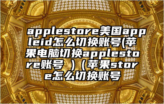 applestore美国appleid怎么切换账号(苹果电脑切换applestore账号 )（苹果store怎么切换账号