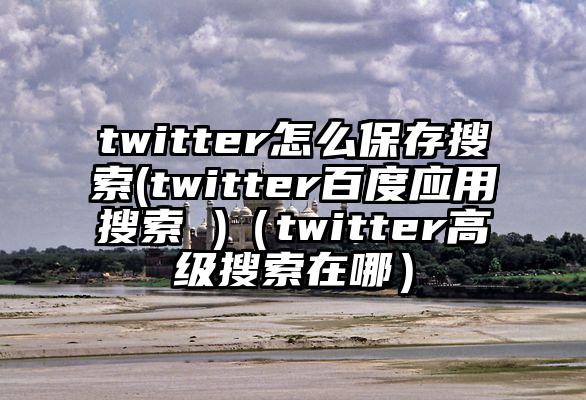 twitter怎么保存搜索(twitter百度应用搜索 )（twitter高级搜索在哪）