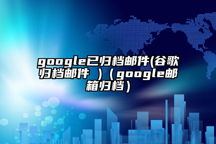 google已归档邮件(谷歌归档邮件 )（google邮箱归档）