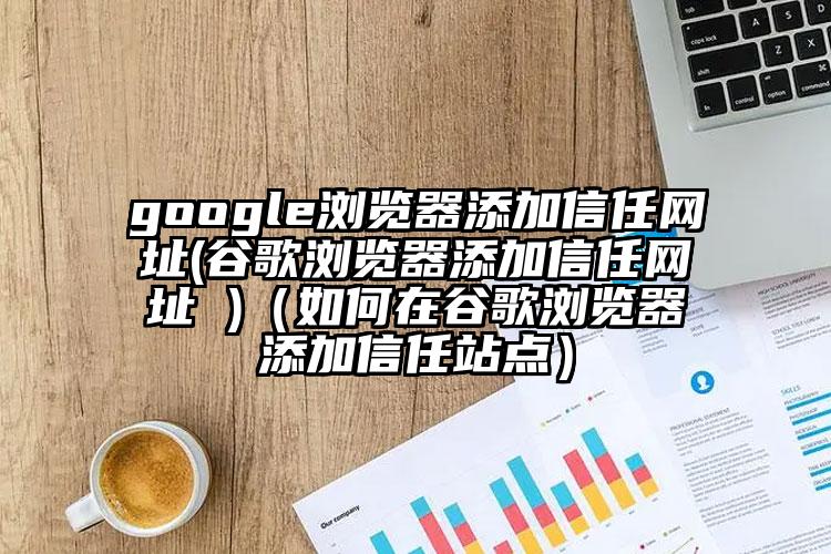 google浏览器添加信任网址(谷歌浏览器添加信任网址 )（如何在谷歌浏览器添加信任站点）