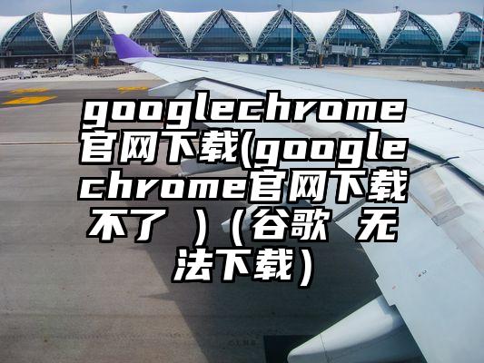 googlechrome官网下载(googlechrome官网下载不了 )（谷歌 无法下载）