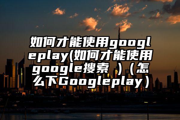 如何才能使用googleplay(如何才能使用google搜索 )（怎么下Googleplay）