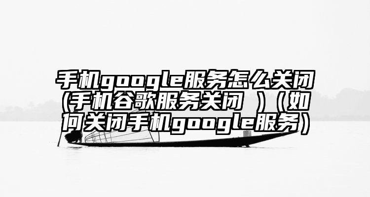 手机google服务怎么关闭(手机谷歌服务关闭 )（如何关闭手机google服务）