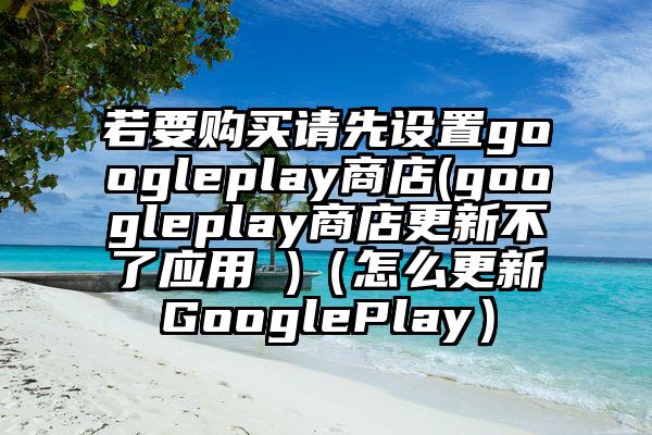 若要购买请先设置googleplay商店(googleplay商店更新不了应用 )（怎么更新GooglePlay）