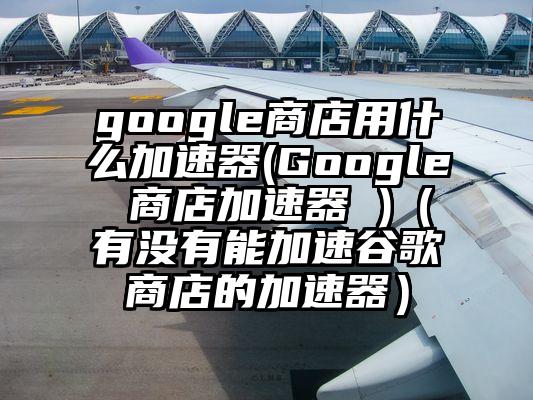 google商店用什么加速器(Google 商店加速器 )（有没有能加速谷歌商店的加速器）