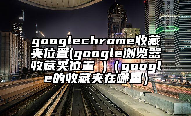 googlechrome收藏夹位置(google浏览器收藏夹位置 )（google的收藏夹在哪里）