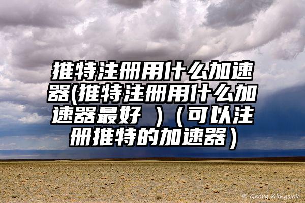 推特注册用什么加速器(推特注册用什么加速器最好 )（可以注册推特的加速器）