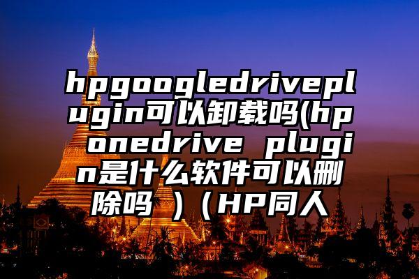 hpgoogledriveplugin可以卸载吗(hp onedrive plugin是什么软件可以删除吗 )（HP同人