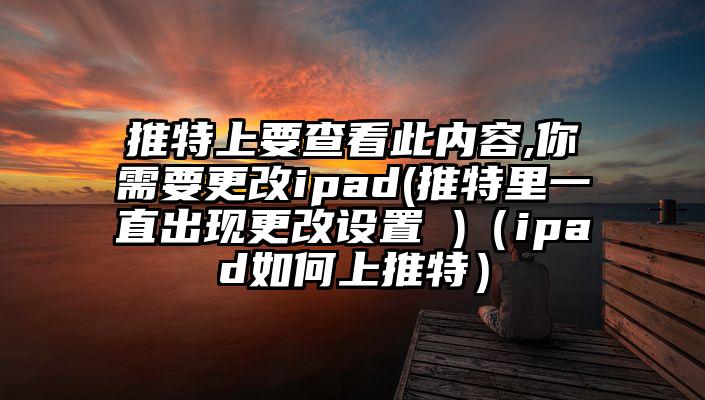 推特上要查看此内容,你需要更改ipad(推特里一直出现更改设置 )（ipad如何上推特）