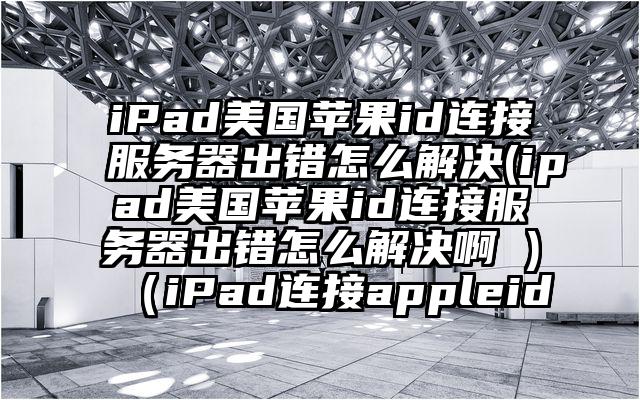 iPad美国苹果id连接服务器出错怎么解决(ipad美国苹果id连接服务器出错怎么解决啊 )（iPad连接appleid