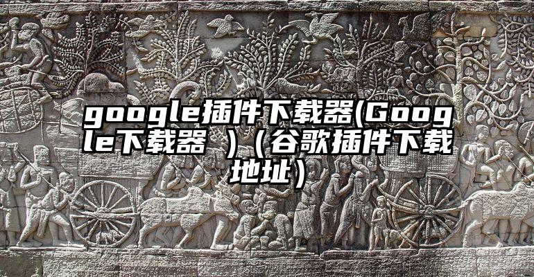 google插件下载器(Google下载器 )（谷歌插件下载地址）