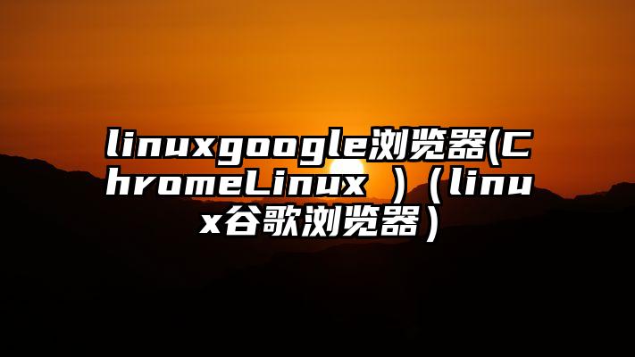 linuxgoogle浏览器(ChromeLinux )（linux谷歌浏览器）