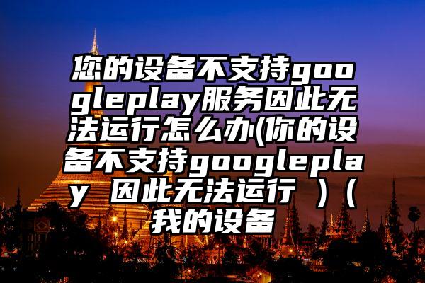 您的设备不支持googleplay服务因此无法运行怎么办(你的设备不支持googleplay 因此无法运行 )（我的设备