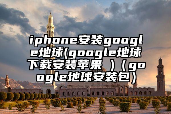 iphone安装google地球(google地球下载安装苹果 )（google地球安装包）