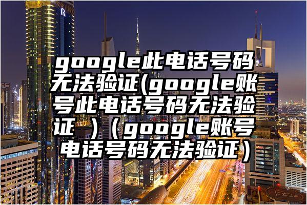 google此电话号码无法验证(google账号此电话号码无法验证 )（google账号电话号码无法验证）