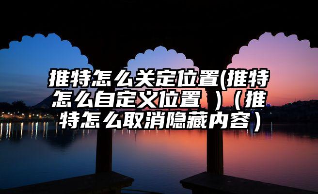 推特怎么关定位置(推特怎么自定义位置 )（推特怎么取消隐藏内容）