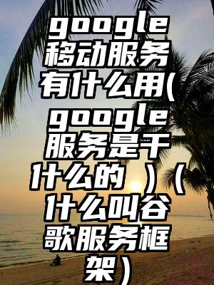 google移动服务有什么用(google服务是干什么的 )（什么叫谷歌服务框架）